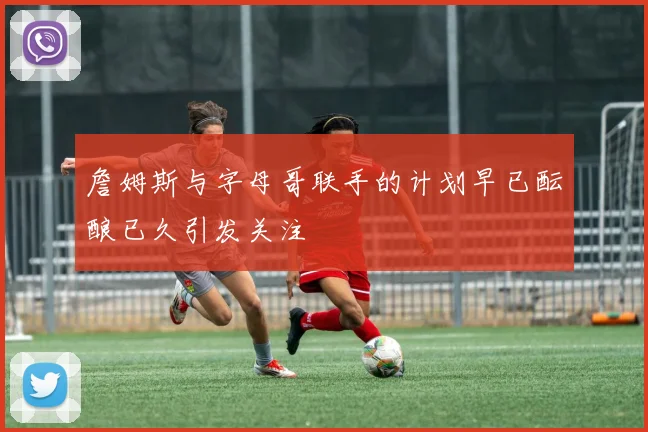 詹姆斯与字母哥联手的计划早已酝酿已久引发关注