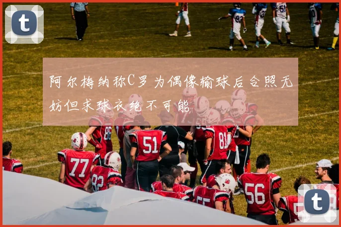 阿尔梅纳称C罗为偶像输球后合照无妨但求球衣绝不可能