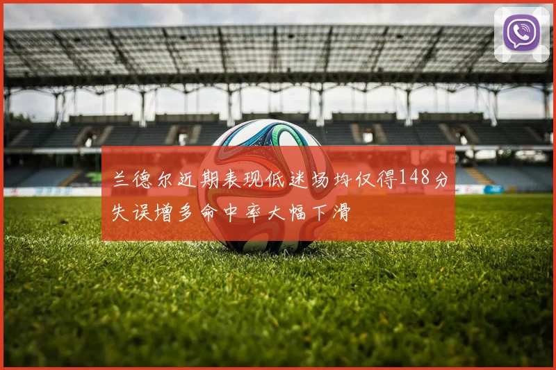 兰德尔近期表现低迷场均仅得148分失误增多命中率大幅下滑