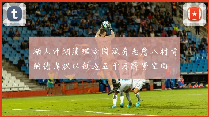 湖人计划清理合同放弃老詹八村肯纳德鸟权以创造五千万薪资空间