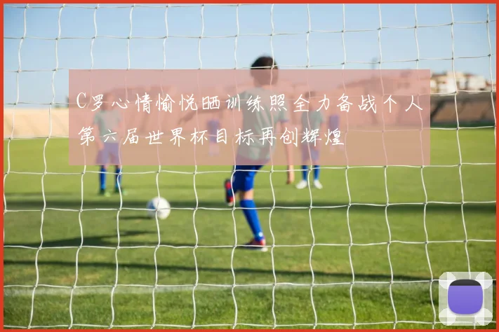 C罗心情愉悦晒训练照全力备战个人第六届世界杯目标再创辉煌