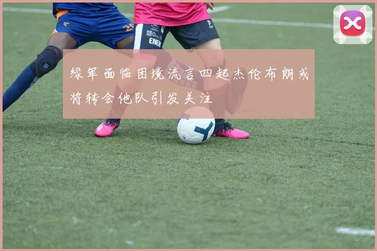 绿军面临困境流言四起杰伦布朗或将转会他队引发关注