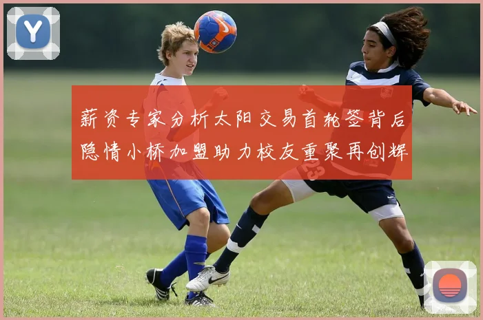 薪资专家分析太阳交易首轮签背后隐情小桥加盟助力校友重聚再创辉煌