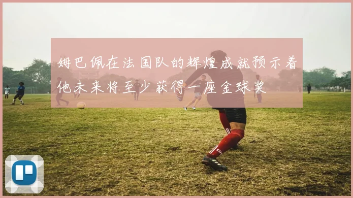 姆巴佩在法国队的辉煌成就预示着他未来将至少获得一座金球奖