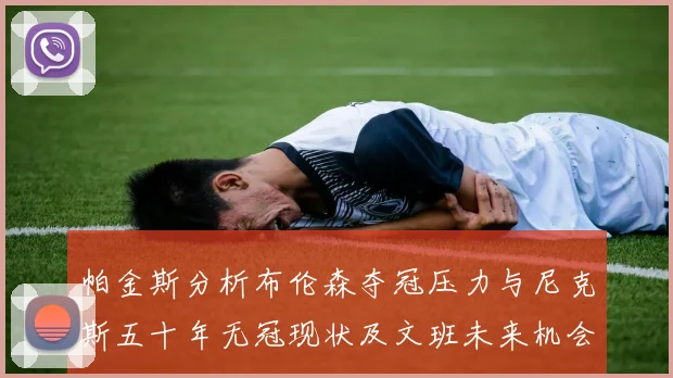 帕金斯分析布伦森夺冠压力与尼克斯五十年无冠现状及文班未来机会
